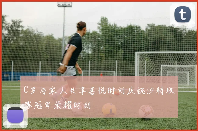 C罗与家人共享喜悦时刻庆祝沙特联赛冠军荣耀时刻
