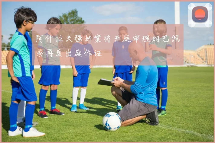 阿什拉夫强奸案将开庭审理姆巴佩或再度出庭作证