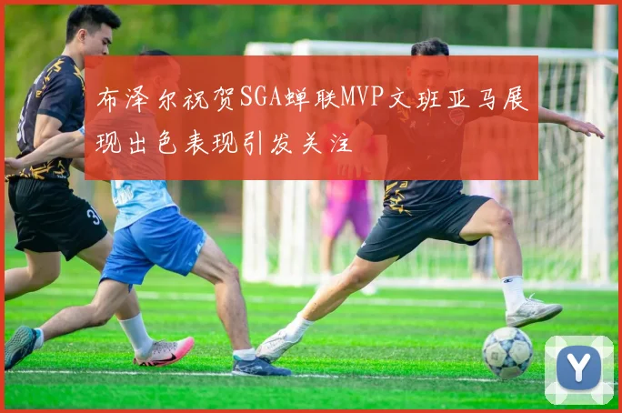 布泽尔祝贺SGA蝉联MVP文班亚马展现出色表现引发关注
