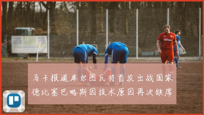 马卡报道库尔图瓦将首发出战国家德比塞巴略斯因技术原因再次缺席