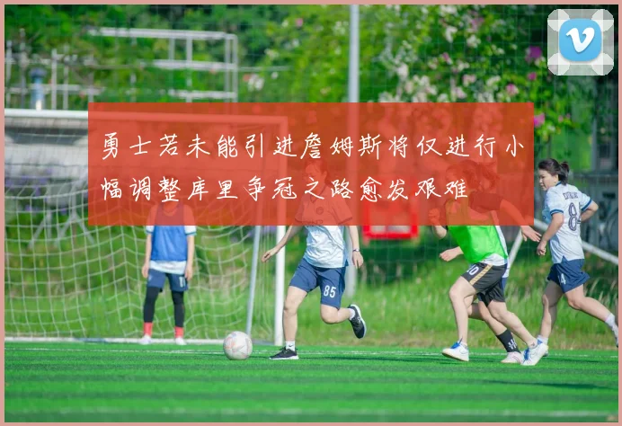 勇士若未能引进詹姆斯将仅进行小幅调整库里争冠之路愈发艰难