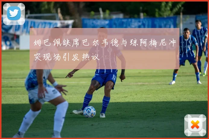 姆巴佩缺席巴尔韦德与琼阿梅尼冲突现场引发热议
