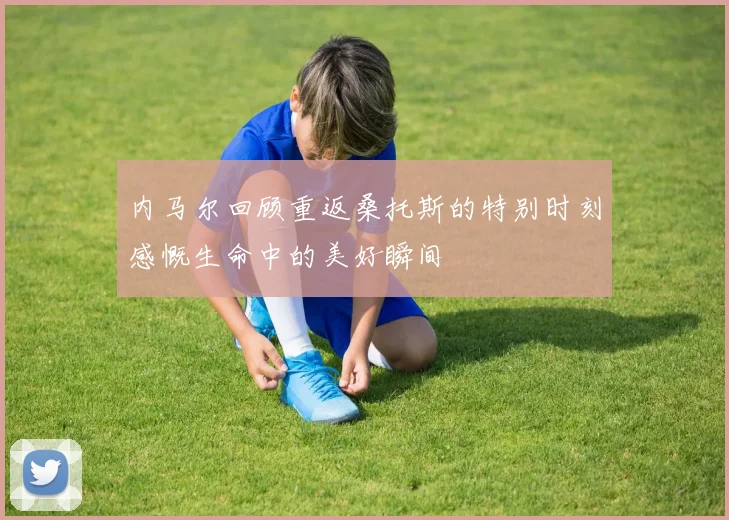 内马尔回顾重返桑托斯的特别时刻感慨生命中的美好瞬间