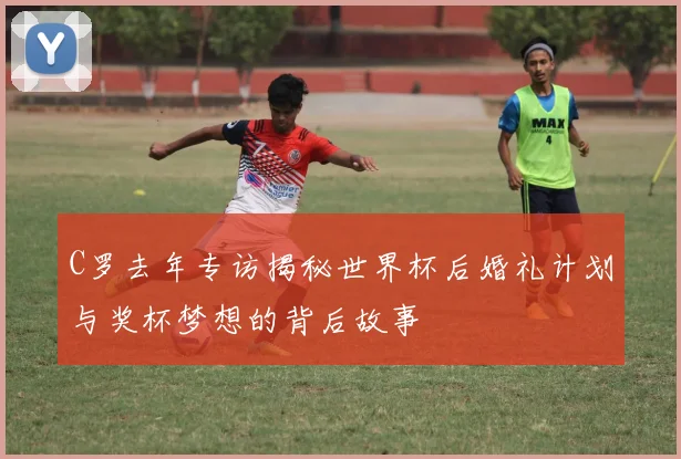 C罗去年专访揭秘世界杯后婚礼计划与奖杯梦想的背后故事