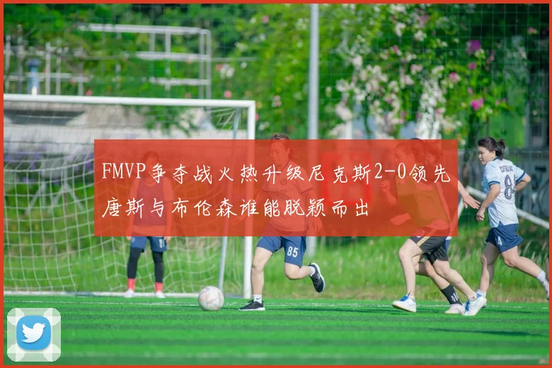 FMVP争夺战火热升级尼克斯2-0领先唐斯与布伦森谁能脱颖而出