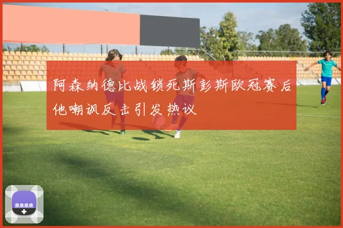 阿森纳德比战锁死斯彭斯欧冠赛后他嘲讽反击引发热议
