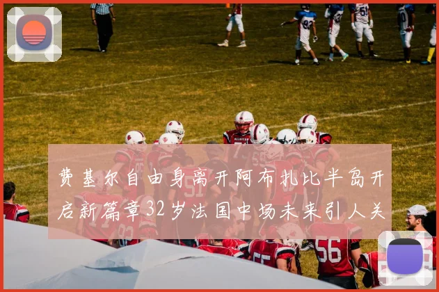 费基尔自由身离开阿布扎比半岛开启新篇章32岁法国中场未来引人关注
