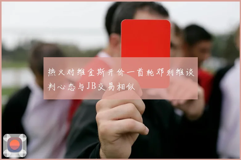 热火对维金斯开价一首轮邓利维谈判心态与JB交易相似