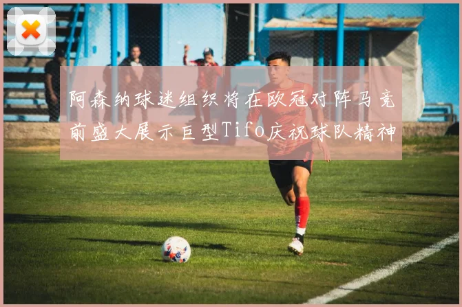 阿森纳球迷组织将在欧冠对阵马竞前盛大展示巨型Tifo庆祝球队精神