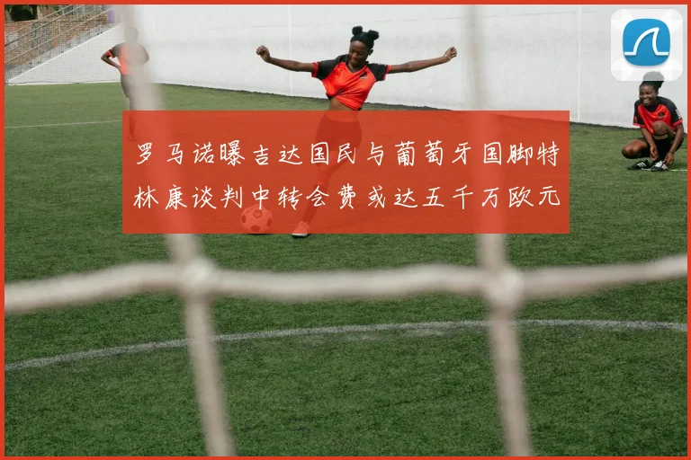 罗马诺曝吉达国民与葡萄牙国脚特林康谈判中转会费或达五千万欧元