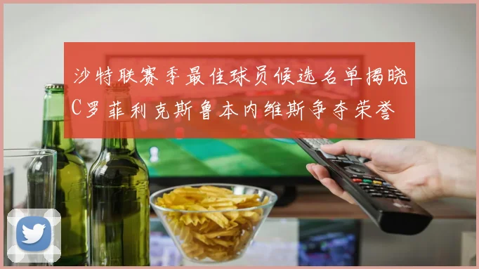 沙特联赛季最佳球员候选名单揭晓C罗菲利克斯鲁本内维斯争夺荣誉