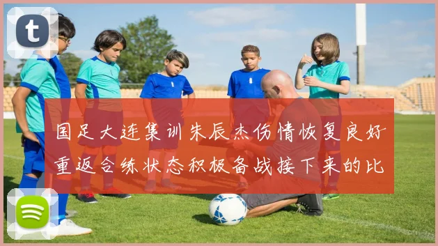 国足大连集训朱辰杰伤情恢复良好重返合练状态积极备战接下来的比赛