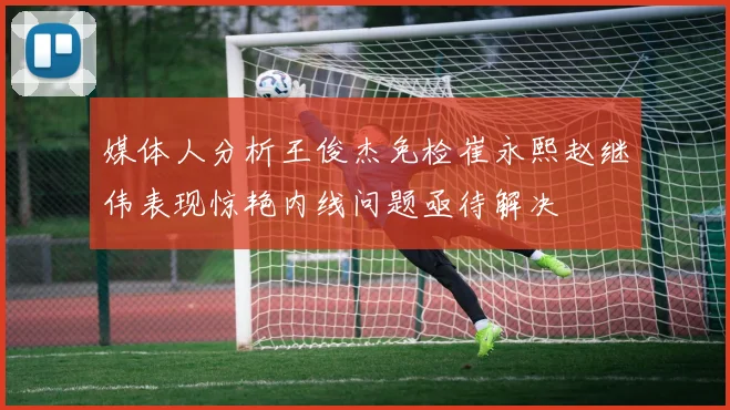媒体人分析王俊杰免检崔永熙赵继伟表现惊艳内线问题亟待解决