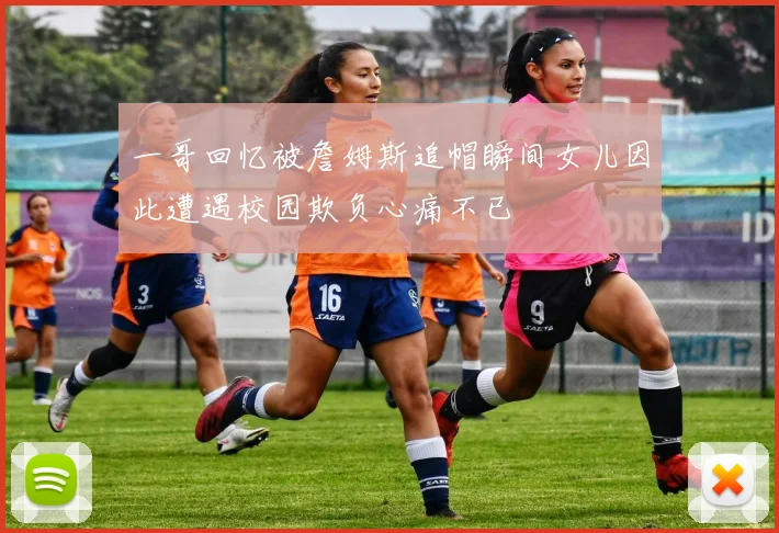 一哥回忆被詹姆斯追帽瞬间女儿因此遭遇校园欺负心痛不已