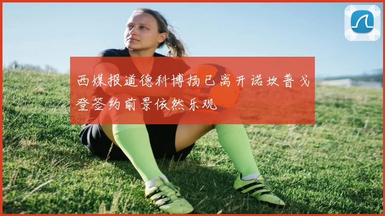 西媒报道德科博扬已离开诺坎普戈登签约前景依然乐观