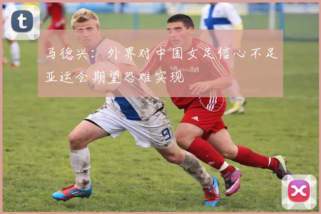 马德兴：外界对中国女足信心不足亚运会期望恐难实现