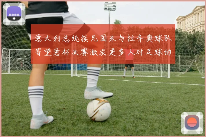 意大利总统接见国米与拉齐奥球队寄望意杯决赛激发更多人对足球的热爱