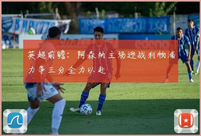 英超前瞻：阿森纳主场迎战利物浦力争三分全力以赴