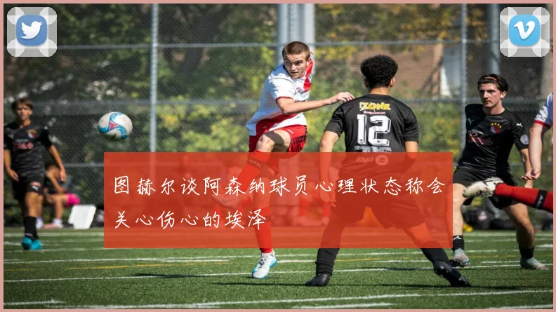 图赫尔谈阿森纳球员心理状态称会关心伤心的埃泽