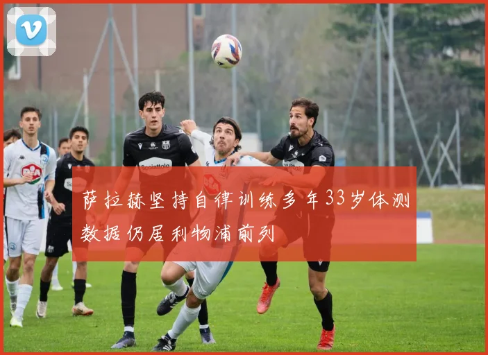 萨拉赫坚持自律训练多年33岁体测数据仍居利物浦前列