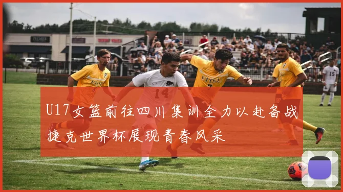U17女篮前往四川集训全力以赴备战捷克世界杯展现青春风采