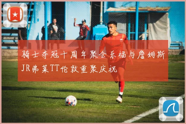 骑士夺冠十周年聚会乐福与詹姆斯JR弗莱TT伦敦重聚庆祝