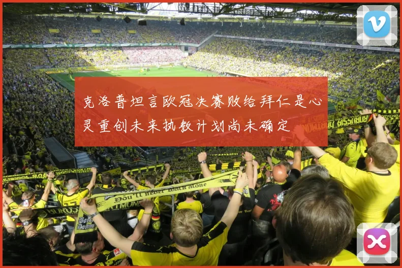 克洛普坦言欧冠决赛败给拜仁是心灵重创未来执教计划尚未确定