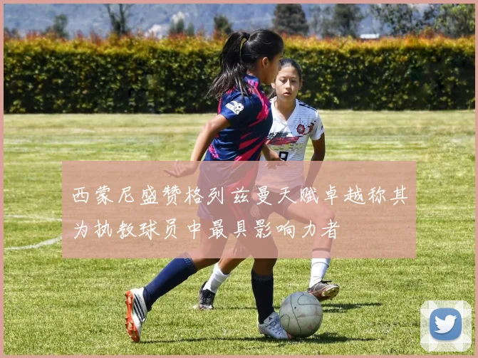 西蒙尼盛赞格列兹曼天赋卓越称其为执教球员中最具影响力者