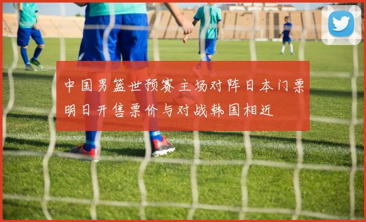 中国男篮世预赛主场对阵日本门票明日开售票价与对战韩国相近
